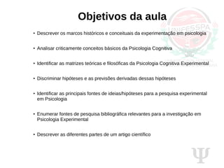Ψ
Objetivos da aula
●
Descrever os marcos históricos e conceituais da experimentação em psicologia
●
Analisar criticamente conceitos básicos da Psicologia Cognitiva
●
Identificar as matrizes teóricas e filosóficas da Psicologia Cognitiva Experimental
●
Discriminar hipóteses e as previsões derivadas dessas hipóteses
●
Identificar as principais fontes de ideias/hipóteses para a pesquisa experimental
em Psicologia
●
Enumerar fontes de pesquisa bibliográfica relevantes para a investigação em
Psicologia Experimental
●
Descrever as diferentes partes de um artigo científico
 