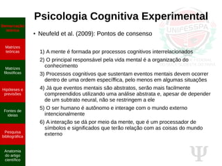 Ψ
Psicologia Cognitiva Experimental
● Neufeld et al. (2009): Pontos de consenso
1) A mente é formada por processos cognitivos interrelacionados
2) O principal responsável pela vida mental é a organização do
conhecimento
3) Processos cognitivos que sustentam eventos mentais devem ocorrer
dentro de uma ordem específfica, pelo menos em algumas situações
4) Já que eventos mentais são abstratos, serão mais facilmente
compreendidos utilizando uma análise abstrata e, apesar de depender
de um subtrato neural, não se restringem a ele
5) O ser humano é autônomo e interage com o mundo externo
intencionalmente
6) A interação se dá por meio da mente, que é um processador de
símbolos e significados que terão relação com as coisas do mundo
externo
Demarcação
teórica
Matrizes
teóricas
Matrizes
filosóficas
Hipóteses e
previsões
Fontes de
ideias
Pesquisa
bibliográfica
Anatomia
do artigo
científico
 