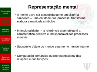 Ψ
Representação mental
● A mente deve ser concebida como um sistema
simbólico – uma entidade que processa, transforma,
elabora e manipula símbolos
● Intencionalidade → a referência a um objeto é a
característica decisiva e indispensável dos processos
mentais
● Substitui o objeto do mundo externo no mundo interno
● Computação semântica ou representacional das
relações e das funções
Demarcação
teórica
Matrizes
teóricas
Matrizes
filosóficas
Hipóteses e
previsões
Fontes de
ideias
Pesquisa
bibliográfica
Anatomia
do artigo
científico
 
