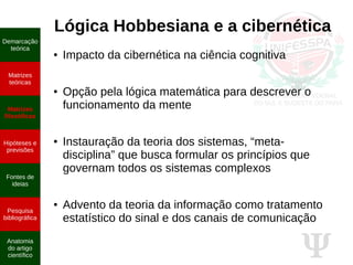 Ψ
Lógica Hobbesiana e a cibernética
● Impacto da cibernética na ciência cognitiva
● Opção pela lógica matemática para descrever o
funcionamento da mente
● Instauração da teoria dos sistemas, “meta-
disciplina” que busca formular os princípios que
governam todos os sistemas complexos
● Advento da teoria da informação como tratamento
estatístico do sinal e dos canais de comunicação
Demarcação
teórica
Matrizes
teóricas
Matrizes
filosóficas
Hipóteses e
previsões
Fontes de
ideias
Pesquisa
bibliográfica
Anatomia
do artigo
científico
 