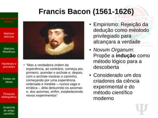 Ψ
Francis Bacon (1561-1626)
●
“Mas a verdadeira ordem da
experiência, ao contrário, começa por,
primeiro, acender o archote e, depois,
com o archote mostrar o caminho,
começando por uma experiência
ordenada e medida —nunca vaga e
errática -, dela deduzindo os axiomas
e, dos axiomas, enfim, estabelecendo
novos experimentos”
● Empirismo: Rejeição da
dedução como méotodo
privilegiado para
alcançara a verdade
● Novum Organum:
Propõe a indução como
método lógico para a
descoberta
● Considerado um dos
criadores da ciência
experimental e do
método científico
moderno
Demarcação
teórica
Matrizes
teóricas
Matrizes
filosóficas
Hipóteses e
previsões
Fontes de
ideias
Pesquisa
bibliográfica
Anatomia
do artigo
científico
 