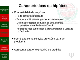 Ψ
Características da hipótese
● Contrastabilidade empírica
– Pode ser testada/falseada
– Submeter a hipótese a provas (experimentos)
– De uma proposição deduzem-se uma ou mais
proposições suscetíveis à verificação
– As proposições submetidas à prova indicarão a verdade
ou falsidade
● Formulada como solução provisória para um
problema
● Apresenta caráter explicativo ou preditivo
Demarcação
teórica
Matrizes
teóricas
Matrizes
filosóficas
Hipóteses e
previsões
Fontes de
ideias
Pesquisa
bibliográfica
Anatomia
do artigo
científico
 