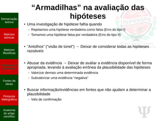Ψ
“Armadilhas” na avaliação das
hipóteses
● Uma investigação de hipótese falha quando
– Rejeitamos uma hipótese verdadeira como falsa (Erro do tipo I)
– Tomamos uma hipótese falsa por verdadeira (Erro do tipo II)
● “Antolhos” (“visão de túnel”) → Deixar de considerar todas as hipóteses
razoáveis
● Abusar da evidência → Deixar de avaliar a evidência disponível de forma
apropriada, levando à avaliação errônea da plausibilidade das hipóteses
– Valorizar demais uma determinada evidência
– Subvalorizar uma evidência “negativa”
● Buscar informação/evidências em fontes que não ajudam a determinar a
plausibilidade
– Viés de confirmação
Demarcação
teórica
Matrizes
teóricas
Matrizes
filosóficas
Hipóteses e
previsões
Fontes de
ideias
Pesquisa
bibliográfica
Anatomia
do artigo
científico
 