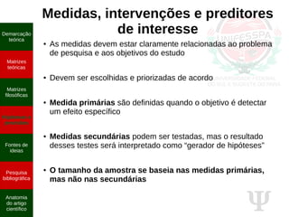 Ψ
Medidas, intervenções e preditores
de interesse
● As medidas devem estar claramente relacionadas ao problema
de pesquisa e aos objetivos do estudo
● Devem ser escolhidas e priorizadas de acordo
● Medida primárias são definidas quando o objetivo é detectar
um efeito específico
● Medidas secundárias podem ser testadas, mas o resultado
desses testes será interpretado como “gerador de hipóteses”
● O tamanho da amostra se baseia nas medidas primárias,
mas não nas secundárias
Demarcação
teórica
Matrizes
teóricas
Matrizes
filosóficas
Hipóteses e
previsões
Fontes de
ideias
Pesquisa
bibliográfica
Anatomia
do artigo
científico
 