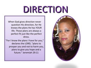 DIRECTION
  When God gives direction never
      question His direction, for He
      knows the plans He has YOUR
       life. Those plans are always a
      perfect fit just like the perfect
                     dress.
"For I know the plans I have for you,"
       declares the LORD, "plans to
   prosper you and not to harm you,
       plans to give you hope and a
           future.“ Jeremiah 29:11
 