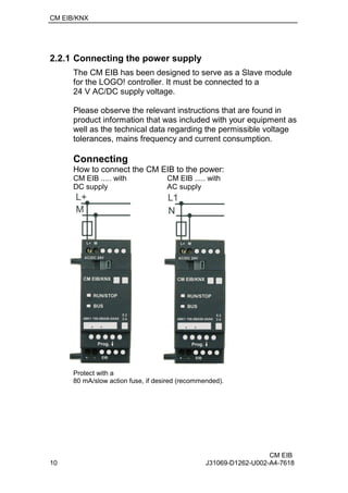 CM EIB/KNX
CM EIB
10 J31069-D1262-U002-A4-7618
2.2.1 Connecting the power supply
The CM EIB has been designed to serve as a Slave module
for the LOGO! controller. It must be connected to a
24 V AC/DC supply voltage.
Please observe the relevant instructions that are found in
product information that was included with your equipment as
well as the technical data regarding the permissible voltage
tolerances, mains frequency and current consumption.
Connecting
How to connect the CM EIB to the power:
CM EIB ..... with CM EIB ..... with
DC supply AC supply
Protect with a
80 mA/slow action fuse, if desired (recommended).
 