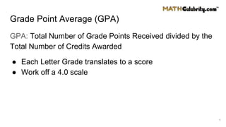 Grade Point Average (GPA)
GPA: Total Number of Grade Points Received divided by the
Total Number of Credits Awarded
● Each Letter Grade translates to a score
● Work off a 4.0 scale
1
 