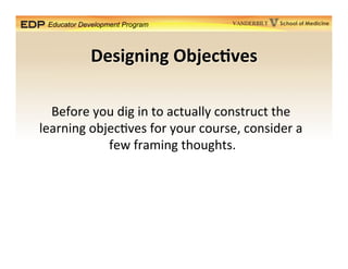 Educator Development Program School of MedicineVANDERBILT
Designing	
  Objec*ves	
  
Before	
  you	
  dig	
  in	
  to	
  actually	
  construct	
  the	
  	
  
learning	
  objec5ves	
  for	
  your	
  course,	
  consider	
  a	
  	
  
few	
  framing	
  thoughts.	
  	
  
 