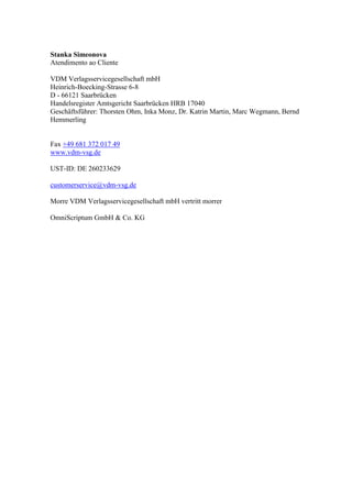 Stanka Simeonova
Atendimento ao Cliente
VDM Verlagsservicegesellschaft mbH
Heinrich-Boecking-Strasse 6-8
D - 66121 Saarbrücken
Handelsregister Amtsgericht Saarbrücken HRB 17040
Geschäftsführer: Thorsten Ohm, Inka Monz, Dr. Katrin Martin, Marc Wegmann, Bernd
Hemmerling
Fax +49 681 372 017 49
www.vdm-vsg.de
UST-ID: DE 260233629
customerservice@vdm-vsg.de
Morre VDM Verlagsservicegesellschaft mbH vertritt morrer
OmniScriptum GmbH & Co. KG
 