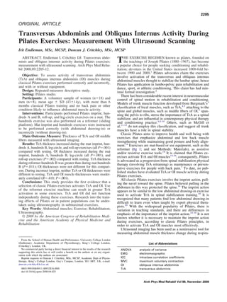 ORIGINAL ARTICLE
Transversus Abdominis and Obliquus Internus Activity During
Pilates Exercises: Measurement With Ultrasound Scanning
Irit Endleman, MSc, MCSP, Duncan J. Critchley, MSc, MCSP
ABSTRACT. Endleman I, Critchley DJ. Transversus abdo-
minis and obliquus internus activity during Pilates exercises:
measurement with ultrasound scanning. Arch Phys Med Reha-
bil 2008;89:2205-12.
Objective: To assess activity of transversus abdominis
(TrA) and obliquus internus abdominis (OI) muscles during
classical Pilates exercises performed correctly and incorrectly,
and with or without equipment.
Design: Repeated-measures descriptive study.
Setting: Pilates studio.
Participants: A volunteer sample of women (nϭ18) and
men (nϭ8), mean age Ϯ SD (43Ϯ14y), with more than 6
months classical Pilates training and no back pain or other
condition likely to inﬂuence abdominal muscle activity.
Interventions: Participants performed Pilates imprint, hun-
dreds A and B, roll-up, and leg-circle exercises on a mat. The
hundreds exercise was also performed on a reformer (sliding
platform). Mat imprint and hundreds exercises were instructed
to be performed correctly (with abdominal drawing-in) or
incorrectly (without drawing-in).
Main Outcome Measure: Thickness of TrA and OI middle
ﬁbers measured with ultrasound imaging.
Results: TrA thickness increased during the mat imprint, hun-
dreds A, hundreds B, leg-circle, and roll-up exercises (all Pϭ.001)
compared with resting. OI thickness increased during the mat
imprint, hundreds A, hundreds B, leg-circle (all Pϭ.001), and
roll-up exercises (Pϭ.002) compared with resting. TrA thickness
during reformer hundreds B was greater than during mat hundreds
B (Pϭ.011); OI thicknesses were not different for this compari-
son. During incorrect imprint, neither TrA or OI thicknesses were
different to resting. TrA and OI muscle thicknesses were moder-
ately correlated (Rϭ.410; Pϭ.001).
Conclusions: This study provides the ﬁrst evidence that a
selection of classic Pilates exercises activates TrA and OI. Use
of the reformer exercise machine can result in greater TrA
activation in some exercises. TrA and OI did not function
independently during these exercises. Research into the train-
ing effects of Pilates or in patient populations can be under-
taken using ultrasonography in submaximal exercises.
Key Words: Abdominal muscles; Exercise; Rehabilitation;
Ultrasonography.
© 2008 by the American Congress of Rehabilitation Medi-
cine and the American Academy of Physical Medicine and
Rehabilitation
THE EXERCISE REGIMEN known as pilates, founded on
the teachings of Joseph Pilates (1880–1967), has become
a popular choice for people seeking conditioning and rehabil-
itation; devotees in the United States increased 1000-fold be-
tween 1990 and 2000.1
Pilates advocates claim the exercises
involve activation of the transversus and obliquus internus
abdominal muscles thought to stabilize the lumbar spine; hence
Pilates has application in lumbo-pelvic pain rehabilitation and
dance, sport, or athletic conditioning. This claim has had min-
imal formal investigation.2
There has been considerable recent interest in neuromuscular
control of spinal motion in rehabilitation and conditioning.
Models of trunk muscle function developed from Bergmark’s3
classiﬁcation of local muscles, such as TrA,4,5
attaching to the
spine and global muscles, such as middle ﬁbers of OI,3
span-
ning the pelvis to ribs, stress the importance of TrA as a spinal
stabilizer, and are inﬂuential in contemporary physical therapy
and conditioning practice.4,6-10
Others, such as McGill et
al,11-13
do not employ this classiﬁcation, and suggest all trunk
muscles have a role in spinal stability.
Classic Pilates aims to improve health and well being with
exercises that emphasize abdominal and low back muscle
strengthening while maintaining good posture and body align-
ment.14
Exercises are mat-based or use equipment, such as the
reformer (ﬁg 1; and see Methods: Materials), as assistive
and/or resistive exercise tools.14
It is claimed that Pilates ex-
ercises activate TrA and OI muscles15,16
; consequently, Pilates
is advocated as a progression from spinal stabilization physical
therapy (involving TrA retraining) as maintenance or preven-
tative exercises for people with back pain.7
To date, no pub-
lished studies have evaluated TrA or OI muscle activity during
Pilates exercises.
All classic Pilates exercises involve the imprint action, pull-
ing the navel toward the spine. Pilates believed pulling in the
abdomen in this way protected the spine.14
The imprint action
appears to be similar to the low abdominal drawing-in exercise
used to activate TrA in spinal stabilization training.10
It is
recognized that many patients ﬁnd low abdominal drawing-in
difﬁcult to learn even when taught by expert physical thera-
pists.10
With the widespread popularity of Pilates, there is
variation in teaching standards, and there are differences in
emphasis of the importance of the imprint action.14-16
It is not
known whether it is necessary to maintain the imprint action
during exercises, according to classic Pilates principles, in
order to activate TrA and OI muscles most effectively.
Ultrasound imaging has been used as a noninvasive tool for
measuring abdominal muscle thickness change during respira-
From the School of Human Health and Performance, University College London
(Endleman); Academic Department of Physiotherapy, King’s College London,
(Critchley), London, UK.
No commercial party having a direct ﬁnancial interest in the results of the research
supporting this article has or will confer a beneﬁt on the authors or on any organi-
zation with which the authors are associated.
Reprint requests to Duncan J. Critchley, MSc, MCSP, Academic Dept of Physio-
therapy, King’s College London, Guy’s Campus, London, SE1 6RT, UK, e-mail:
duncan.critchley@kcl.ac.uk.
0003-9993/08/8911-00932$34.00/0
doi:10.1016/j.apmr.2008.04.025
List of Abbreviations
ANOVA analysis of variance
EMG electromyographic
ICC intraclass correlation coefﬁcients
MVC maximum voluntary contraction
OI obliquus internus abdominis
TrA transversus abdominis
2205
Arch Phys Med Rehabil Vol 89, November 2008
 