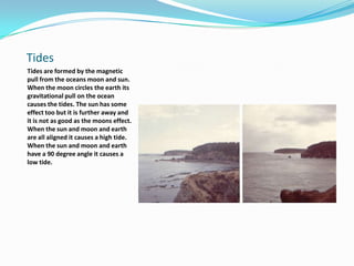 TidesTides are formed by the magnetic pull from the oceans moon and sun. When the moon circles the earth its gravitational pull on the ocean causes the tides. The sun has some effect too but it is further away and it is not as good as the moons effect.When the sun and moon and earth are all aligned it causes a high tide. When the sun and moon and earth have a 90 degree angle it causes a low tide. 