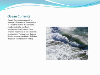 Ocean CurrentsOcean Currents are caused by rotation of the earth. The rotation of the earth moves the currents clockwise in the northern hemisphere but it moves them counter clock wise in the southern hemisphere. The currents that are deeper in the water flow a different direction then the ones on top.