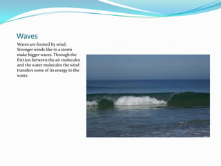 WavesWaves are formed by wind. Stronger winds like in a storm make bigger waves. Through the friction between the air molecules and the water molecules the wind transfers some of its energy to the water. 