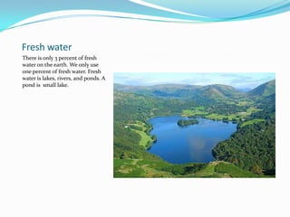 Fresh waterThere is only 3 percent of fresh water on the earth. We only use one percent of fresh water. Fresh water is lakes, rivers, and ponds. A pond is  small lake.