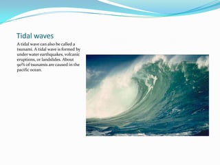 Tidal wavesA tidal wave can also be called a tsunami. A tidal wave is formed by under water earthquakes, volcanic eruptions, or landslides. About 90% of tsunamis are caused in the pacific ocean.   