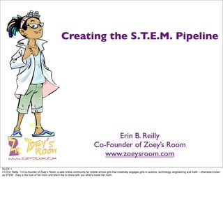 Creating the S.T.E.M. Pipeline




                                                                                      Erin B. Reilly
                                                                               Co-Founder of Zoey’s Room
                                                                                  www.zoeysroom.com
SLIDE 1
Iʼm Erin Reilly. Iʼm co-founder of Zoeyʼs Room, a safe online community for middle school girls that creatively engages girls in science, technology, engineering and math – otherwise known
as STEM. Zoey is the host of her room and sheʼd like to share with you whatʼs inside her room.
 