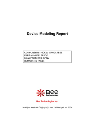 Device Modeling Report




  COMPONENTS: NICKEL MANGANESE
  PART NUMBER: ZR6DC
  MANUFACTURER: SONY
  REMARK: RL =10(Ω)




                Bee Technologies Inc.

All Rights Reserved Copyright (c) Bee Technologies Inc. 2004
 
