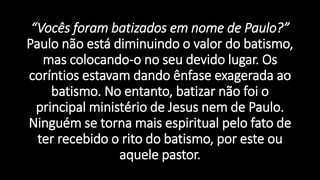 “Vocês foram batizados em nome de Paulo?”
Paulo não está diminuindo o valor do batismo,
mas colocando-o no seu devido lugar. Os
coríntios estavam dando ênfase exagerada ao
batismo. No entanto, batizar não foi o
principal ministério de Jesus nem de Paulo.
Ninguém se torna mais espiritual pelo fato de
ter recebido o rito do batismo, por este ou
aquele pastor.
 