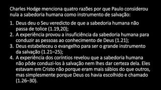Charles Hodge menciona quatro razões por que Paulo considerou
nula a sabedoria humana como instrumento de salvação:
1. Deus deu o Seu veredicto de que a sabedoria humana não
passa de tolice (1.19,20);
2. A experiência provou a insuficiência da sabedoria humana para
conduzir as pessoas ao conhecimento de Deus (1.21);
3. Deus estabeleceu o evangelho para ser o grande instrumento
da salvação (1.21–25);
4. A experiência dos coríntios revelou que a sabedoria humana
não pôde conduzi-los à salvação nem lhes dar certeza dela. Eles
estavam em Cristo não porque eram mais sábios do que outros,
mas simplesmente porque Deus os havia escolhido e chamado
(1.26–30).
 