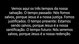 Vemos aqui os três tempos da nossa
salvação. O tempo passado: Nós fomos
salvos, porque Jesus é a nossa justiça. Fomos
justificados. O tempo presente: Estamos
sendo salvos, porque Jesus é a nossa
santificação. O tempo futuro: Nós seremos
salvos, porque Jesus é a nossa redenção.
 