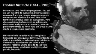 Friedrich Nietzsche (1844 – 1900)
Pertencia a uma família de pregadores. Seu pai
era um ministro do evangelho. Descrevia Jesus
como um fraco que morreu vergonhosamente
numa cruz em absoluto fracasso. Nietzsche
também desprezava todos os evangélicos. Para
ele, os cristãos são favoráveis ao sofrimento,
desprezam as riquezas e a sabedoria, além de
preferirem o fraco ao forte. Para ele, Deus estava
morto e Jesus era um insensato.
Na sua vida ele se isolou na sua arrogância.
Esmagado por enxaquecas terríveis, perdendo a
visão e a sanidade, era cheio de guerra interna.
Viveu triste, abandonado por todos e por si
mesmo. Passou a última década de sua vida
como um louco, sem frases inteligíveis, olhar
parado, babando.
 