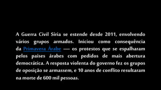 A Guerra Civil Síria se estende desde 2011, envolvendo
vários grupos armados. Iniciou como consequência
da Primavera Árabe — os protestos que se espalharam
pelos países árabes com pedidos de mais abertura
democrática. A resposta violenta do governo fez os grupos
de oposição se armassem, e 10 anos de conflito resultaram
na mortede600 milpessoas.
 