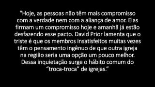 “Hoje, as pessoas não têm mais compromisso
com a verdade nem com a aliança de amor. Elas
firmam um compromisso hoje e amanhã já estão
desfazendo esse pacto. David Prior lamenta que o
triste é que os membros insatisfeitos muitas vezes
têm o pensamento ingênuo de que outra igreja
na região seria uma opção um pouco melhor.
Dessa inquietação surge o hábito comum do
“troca-troca” de igrejas.”
 