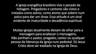 A igreja evangélica brasileira vive o pecado da
tietagem. Pregadores e cantores são vistos e
tratados como astros, como atores que sobem num
palco para dar um show. Essa atitude é um sinal
evidente de imaturidade e decadência espiritual.
Muitas igrejas atualmente deixam de olhar para a
mensagem para enaltecer o mensageiro.
Não ponham o pastor, pregador, cantor ou qualquer
pessoa da liderança da igreja num pedestal. Só Jesus
Cristo deve ser exaltado na Igreja de Deus.
 