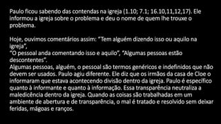 Paulo ficou sabendo das contendas na igreja (1.10; 7.1; 16.10,11,12,17). Ele
informou a igreja sobre o problema e deu o nome de quem lhe trouxe o
problema.
Hoje, ouvimos comentários assim: “Tem alguém dizendo isso ou aquilo na
igreja”,
“O pessoal anda comentando isso e aquilo”, “Algumas pessoas estão
descontentes”.
Algumas pessoas, alguém, o pessoal são termos genéricos e indefinidos que não
devem ser usados. Paulo agiu diferente. Ele diz que os irmãos da casa de Cloe o
informaram que estava acontecendo divisão dentro da igreja. Paulo é específico
quanto à informante e quanto à informação. Essa transparência neutraliza a
maledicência dentro da igreja. Quando as coisas são trabalhadas em um
ambiente de abertura e de transparência, o mal é tratado e resolvido sem deixar
feridas, mágoas e ranços.
 