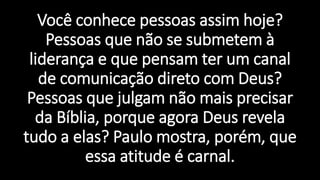 Você conhece pessoas assim hoje?
Pessoas que não se submetem à
liderança e que pensam ter um canal
de comunicação direto com Deus?
Pessoas que julgam não mais precisar
da Bíblia, porque agora Deus revela
tudo a elas? Paulo mostra, porém, que
essa atitude é carnal.
 