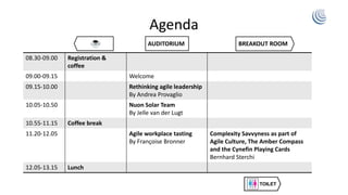 Agenda
08.30-09.00 Registration &
coffee
09.00-09.15 Welcome
09.15-10.00 Rethinking agile leadership
By Andrea Provaglio
10.05-10.50 Nuon Solar Team
By Jelle van der Lugt
10.55-11.15 Coffee break
11.20-12.05 Agile workplace tasting
By Françoise Bronner
Complexity Savvyness as part of
Agile Culture, The Amber Compass
and the Cynefin Playing Cards
Bernhard Sterchi
12.05-13.15 Lunch
Coffee/lunch AUDITORIUM BREAKOUT ROOM
 