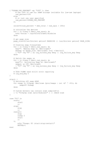 [ "$ZRAM_USE_PERCENT" -gt "100" ]; then 
# use 100% of ram for zRAM storage (suitable for low-ram laptops) 
use_percent=100 
else 
# or just use user specified 
use_percent=$ZRAM_USE_PERCENT 
fi 
zsize=$((use_percent * mem_total / num_cpus / 100)) 
# initialize the devices 
for i in $(seq 0 $decr_num_cpus); do 
echo $zsize > /sys/block/zram$i/disksize 
done 
# get page size 
page_size=$(/usr/bin/env getconf PAGESIZE || /usr/bin/env getconf PAGE_SIZE) 
# Creating swap filesystems 
for i in $(seq 0 $decr_num_cpus); do 
msg="> Making swap on /dev/zram$i" 
mkswap -p $page_size /dev/zram$i 2>&1 >/dev/null 
[ "$?" -eq "0" ] && log_success_msg $msg || log_failure_msg $msg 
done 
# Switch the swaps on 
for i in $(seq 0 $decr_num_cpus); do 
msg=">> Activating swap on /dev/zram$i" 
swapon -p 100 /dev/zram$i 
[ "$?" -eq "0" ] && log_success_msg $msg || log_failure_msg $msg 
done 
# TODO FIXME need strict error reporting 
# log_end_msg 0 
} 
stop() { 
# Switching off swap ASAP 
for zswap in $(fgrep /dev/zram /proc/swaps | cut -d' ' -f1); do 
swapoff $zswap 
done 
# Custom kernels can contain zram compiled-in 
[ -z "$(fgrep zram /proc/modules)" ] || rmmod zram 
} 
case "$1" in 
start) 
start 
;; 
stop) 
stop 
;; 
restart) 
stop 
sleep 3 
start 
;; 
*) 
echo "Usage: $0 {start|stop|restart}" 
RETVAL=1 
esac 
