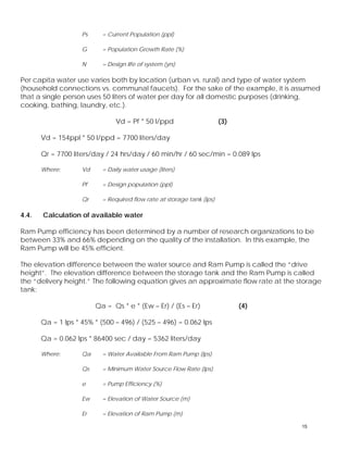 Ps = Current Population (ppl) 
G = Population Growth Rate (%) 
N = Design life of system (yrs) 
Per capita water use varies both by location (urban vs. rural) and type of water system 
(household connections vs. communal faucets). For the sake of the example, it is assumed 
that a single person uses 50 liters of water per day for all domestic purposes (drinking, 
cooking, bathing, laundry, etc.). 
Vd = Pf * 50 l/ppd (3) 
Vd = 154ppl * 50 l/ppd = 7700 liters/day 
Qr = 7700 liters/day / 24 hrs/day / 60 min/hr / 60 sec/min = 0.089 lps 
Where: Vd = Daily water usage (liters) 
Pf = Design population (ppl) 
Qr = Required flow rate at storage tank (lps) 
4.4. Calculation of available water 
Ram Pump efficiency has been determined by a number of research organizations to be 
between 33% and 66% depending on the quality of the installation. In this example, the 
Ram Pump will be 45% efficient. 
The elevation difference between the water source and Ram Pump is called the “drive 
height”. The elevation difference between the storage tank and the Ram Pump is called 
the “delivery height.” The following equation gives an approximate flow rate at the storage 
tank: 
Qa = Qs * e * (Ew – Er) / (Es – Er) (4) 
Qa = 1 lps * 45% * (500 – 496) / (525 – 496) = 0.062 lps 
Qa = 0.062 lps * 86400 sec / day = 5362 liters/day 
Where: Qa = Water Available From Ram Pump (lps) 
Qs = Minimum Water Source Flow Rate (lps) 
e = Pump Efficiency (%) 
Ew = Elevation of Water Source (m) 
Er = Elevation of Ram Pump (m) 
15 
 