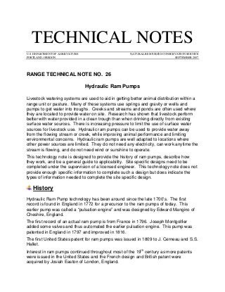 TECHNICAL NOTES 
U.S. DEPARTMENT OF AGRICULTURE NATURAL RESOURCES CONSERVATION SERVICE 
PORTLAND, OREGON SEPTEMBER 2007 
RANGE TECHNICAL NOTE NO. 26 
Hydraulic Ram Pumps 
Livestock watering systems are used to aid in getting better animal distribution within a range unit or pasture. Many of these systems use springs and gravity or wells and pumps to get water into troughs. Creeks and streams and ponds are often used where they are located to provide water on site. Research has shown that livestock perform better with water provided in a clean trough than when drinking directly from existing surface water sources. There is increasing pressure to limit the use of surface water sources for livestock use. Hydraulic ram pumps can be used to provide water away from the flowing stream or creek, while improving animal performance and limiting environmental concerns. Hydraulic ram pumps are well adapted to locations where other power sources are limited. They do not need any electricity, can work anytime the stream is flowing, and do not need wind or sunshine to operate. 
This technology note is designed to provide the history of ram pumps, describe how they work, and be a general guide to applicability. Site specific designs need to be completed under the supervision of a licensed engineer. This technology note does not provide enough specific information to complete such a design but does indicate the types of information needed to complete the site specific design. History 
Hydraulic Ram Pump technology has been around since the late 1700’s. The first record is found in England in 1772 for a precursor to the ram pumps of today. This earlier pump was called a “pulsation engine” and was designed by Edward Mangino of Cheshire, England. 
The first record of an actual ram pump is from France in 1796. Joseph Montgolfier added some valves and thus automated the earlier pulsation engine. This pump was patented in England in 1797 and improved in 1816. 
The first United States patent for ram pumps was issued in 1809 to J. Cerneau and S.S. Hallet. 
Interest in ram pumps continued throughout most of the 19th century as more patents were issued in the United States and the French design and British patent were acquired by Josiah Easton of London, England.  