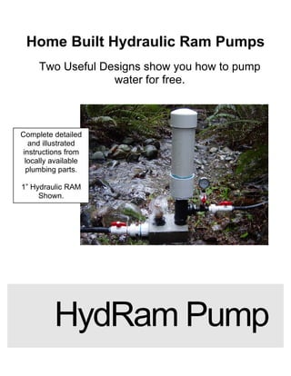 Home Built Hydraulic Ram Pumps 
Two Useful Designs show you how to pump water for free. 
HydRam Pump 
Complete detailed and illustrated instructions from locally available plumbing parts. 
1” Hydraulic RAM 
Shown.  