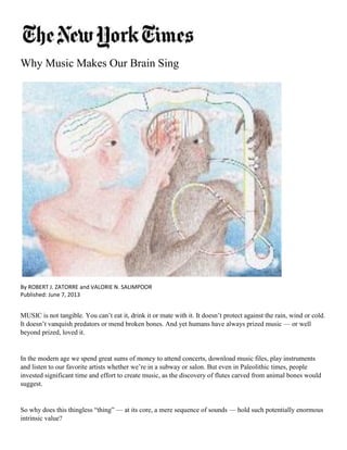 Why Music Makes Our Brain Sing 
By ROBERT J. ZATORRE and VALORIE N. SALIMPOOR 
Published: June 7, 2013 
MUSIC is not tangible. You can’t eat it, drink it or mate with it. It doesn’t protect against the rain, wind or cold. It doesn’t vanquish predators or mend broken bones. And yet humans have always prized music — or well beyond prized, loved it. 
In the modern age we spend great sums of money to attend concerts, download music files, play instruments and listen to our favorite artists whether we’re in a subway or salon. But even in Paleolithic times, people invested significant time and effort to create music, as the discovery of flutes carved from animal bones would suggest. 
So why does this thingless “thing” — at its core, a mere sequence of sounds — hold such potentially enormous intrinsic value?  