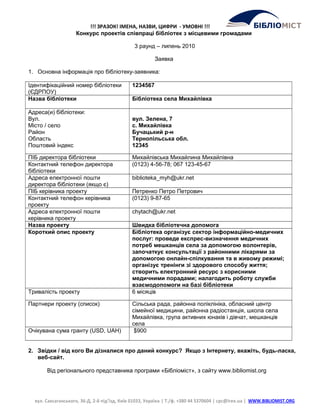 !!! ЗРАЗОК! ІМЕНА, НАЗВИ, ЦИФРИ - УМОВНІ !!!
Конкурс проектів співпраці бібліотек з місцевими громадами
3 раунд – липень 2010
Заявка
1. Основна інформація про бібліотеку-заявника:
Ідентифікаційний номер бібліотеки
(ЄДРПОУ)
1234567
Назва бібліотеки Бібліотека села Михайлівка
Адреса(и) бібліотеки:
Вул.
Місто / село
Район
Область
Поштовий індекс
вул. Зелена, 7
с. Михайлівка
Бучацький р-н
Тернопільська обл.
12345
ПІБ директора бібліотеки Михайлівська Михайлина Михайлівна
Контактний телефон директора
бібліотеки
(0123) 4-56-78; 067 123-45-67
Адреса електронної пошти
директора бібліотеки (якщо є)
biblioteka_myh@ukr.net
ПІБ керівника проекту Петренко Петро Петрович
Контактний телефон керівника
проекту
(0123) 9-87-65
Адреса електронної пошти
керівника проекту
chytach@ukr.net
Назва проекту Швидка бібліотечна допомога
Короткий опис проекту Бібліотека організує сектор інформаційно-медичних
послуг: проведе експрес-визначення медичних
потреб мешканців села за допомогою волонтерів,
започаткує консультації з районними лікарями за
допомогою онлайн-спілкування та в живому режимі;
організує тренінги зі здорового способу життя;
створить електронний ресурс з корисними
медичними порадами; налагодить роботу служби
взаємодопомоги на базі бібліотеки
Тривалість проекту 6 місяців
Партнери проекту (список) Сільська рада, районна поліклініка, обласний центр
сімейної медицини, районна радіостанція, школа села
Михайлівка, група активних юнаків і дівчат, мешканців
села
Очікувана сума гранту (USD, UAH) $900
2. Звідки / від кого Ви дізналися про даний конкурс? Якщо з Інтернету, вкажіть, будь-ласка,
веб-сайт.
Від регіонального представника програми «Бібліоміст», з сайту www.bibliomist.org
вул. Саксаганського, 36-Д, 2-й під’їзд, Київ 01033, Україна | Т./ф. +380 44 5370604 | cpc@irex.ua | WWW.BIBLIOMIST.ORG
 