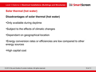 Level 3 Diploma in Electrical Installations (Buildings and Structures)
© 2013 City and Guilds of London Institute. All rights reserved. 10 of 11
Solar thermal (hot water)
Disadvantages of solar thermal (hot water)
•Only available during daytime
•Subject to the effects of climatic changes
•Dependant on geographical location
•Energy conversion rates or efficiencies are low compared to other
energy sources
•High capital cost
 