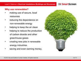 Level 3 Diploma in Electrical Installations (Buildings and Structures)
© 2013 City and Guilds of London Institute. All rights reserved. 3 of 11
Why use renewables?
• making use of secure, local
resources
• reducing the dependence on
non-renewable energy
• helping to keep the air clean
• helping to reduce the production
of carbon dioxide and other
greenhouse gases
• creating new jobs in renewable
energy industries
• saving and even earning money.
 
