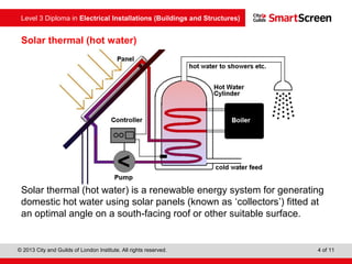 Level 3 Diploma in Electrical Installations (Buildings and Structures)
© 2013 City and Guilds of London Institute. All rights reserved. 4 of 11
Solar thermal (hot water)
Solar thermal (hot water) is a renewable energy system for generating
domestic hot water using solar panels (known as ‘collectors’) fitted at
an optimal angle on a south facing roof or other suitable surface.‑
 