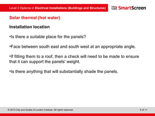 Level 3 Diploma in Electrical Installations (Buildings and Structures)
© 2013 City and Guilds of London Institute. All rights reserved. 5 of 11
Solar thermal (hot water)
Installation location
•Is there a suitable place for the panels?
•Face between south east and south west at an appropriate angle.
•If fitting them to a roof, then a check will need to be made to ensure
that it can support the panels' weight.
•Is there anything that will substantially shade the panels.
 