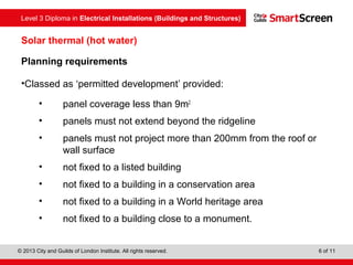 Level 3 Diploma in Electrical Installations (Buildings and Structures)
© 2013 City and Guilds of London Institute. All rights reserved. 6 of 11
Solar thermal (hot water)
Planning requirements
•Classed as ‘permitted development’ provided:
• panel coverage less than 9m2
• panels must not extend beyond the ridgeline
• panels must not project more than 200mm from the roof or
wall surface
• not fixed to a listed building
• not fixed to a building in a conservation area
• not fixed to a building in a World heritage area
• not fixed to a building close to a monument.
 