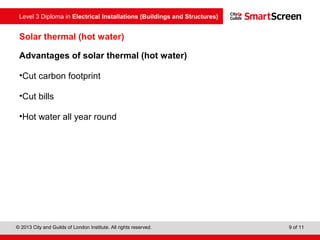 Level 3 Diploma in Electrical Installations (Buildings and Structures)
© 2013 City and Guilds of London Institute. All rights reserved. 9 of 11
Solar thermal (hot water)
Advantages of solar thermal (hot water)
•Cut carbon footprint
•Cut bills
•Hot water all year round
 