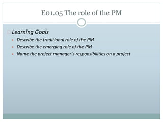 Learning Goals 
 Describe the traditional role of the PM 
 Describe the emerging role of the PM 
 Name the project manager´s responsibilities on a project 
 