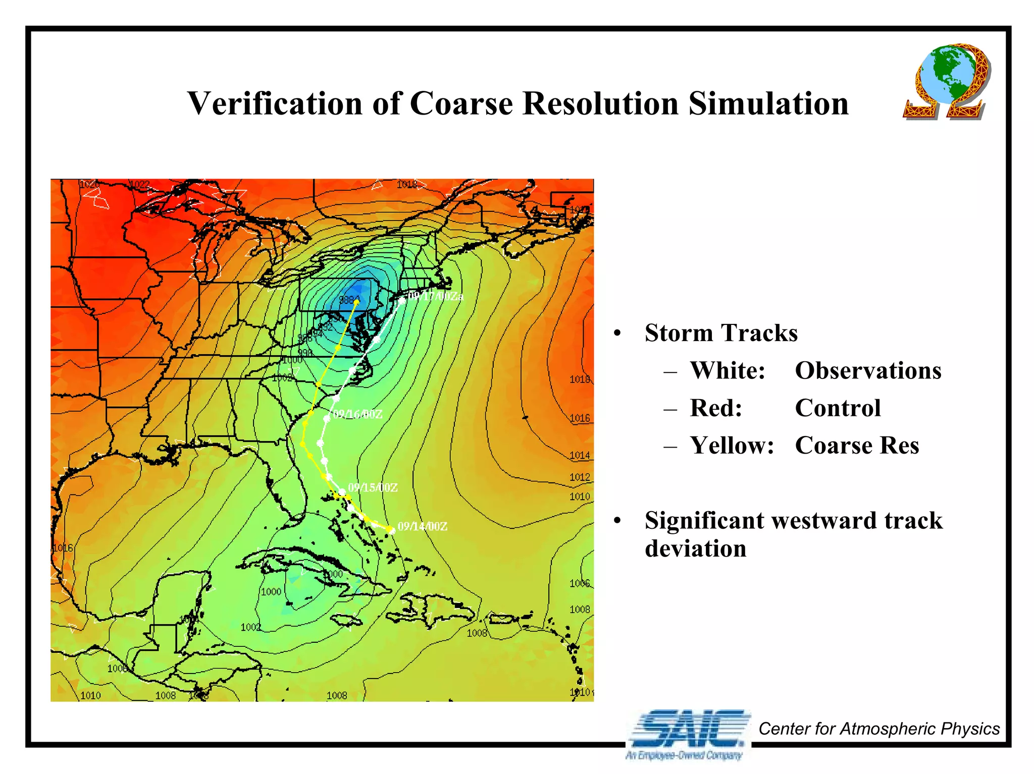 Verification of Coarse Resolution Simulation 
• Storm Tracks 
– White: Observations 
– Red: Control 
– Yellow: Coarse Res 
• Significant westward track 
deviation 
Center for Atmospheric Physics 
 