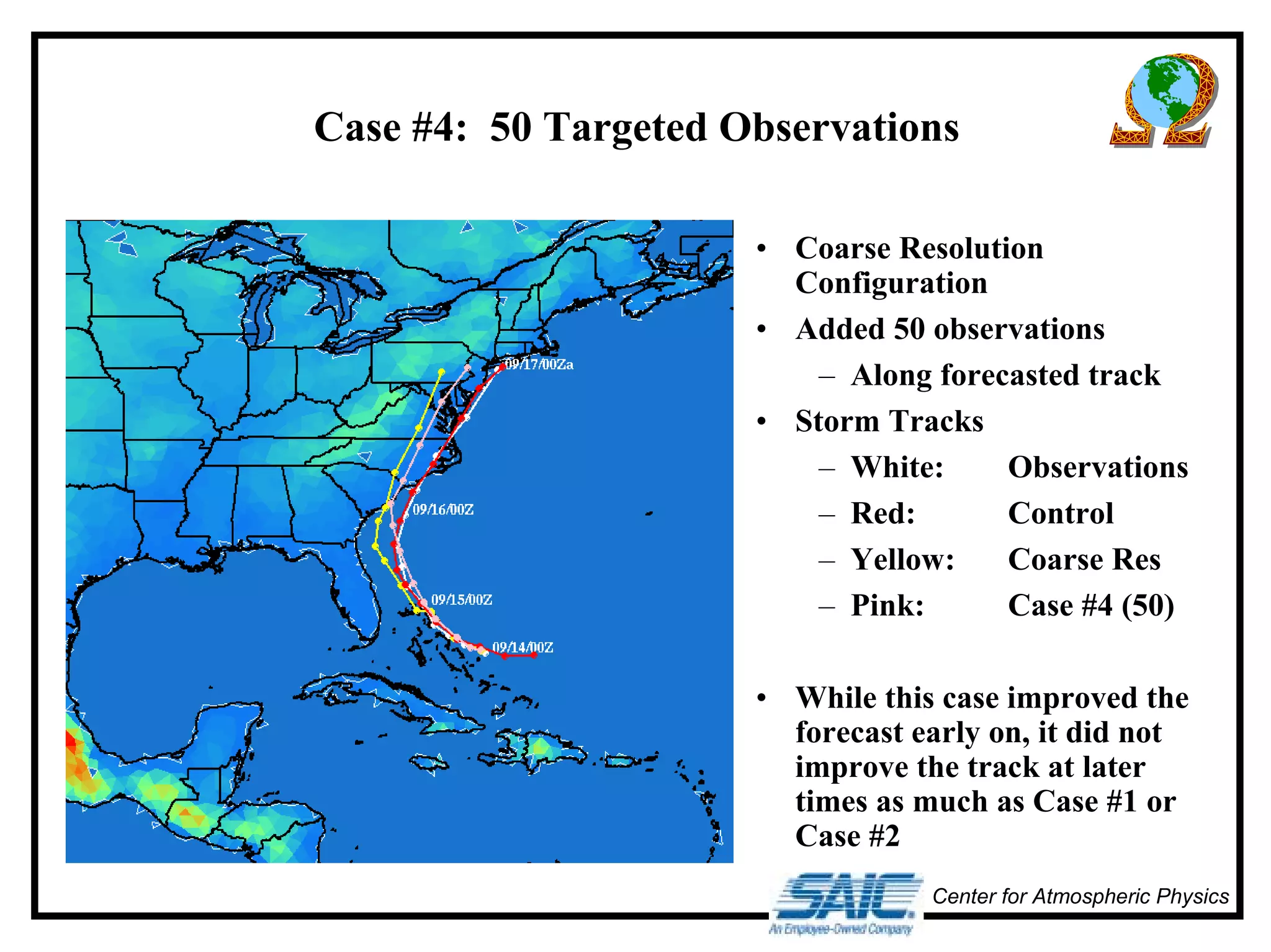 Case #4: 50 Targeted Observations 
• Coarse Resolution 
Configuration 
• Added 50 observations 
– Along forecasted track 
• Storm Tracks 
– White: Observations 
– Red: Control 
– Yellow: Coarse Res 
– Pink: Case #4 (50) 
• While this case improved the 
forecast early on, it did not 
improve the track at later 
times as much as Case #1 or 
Case #2 
Center for Atmospheric Physics 
 