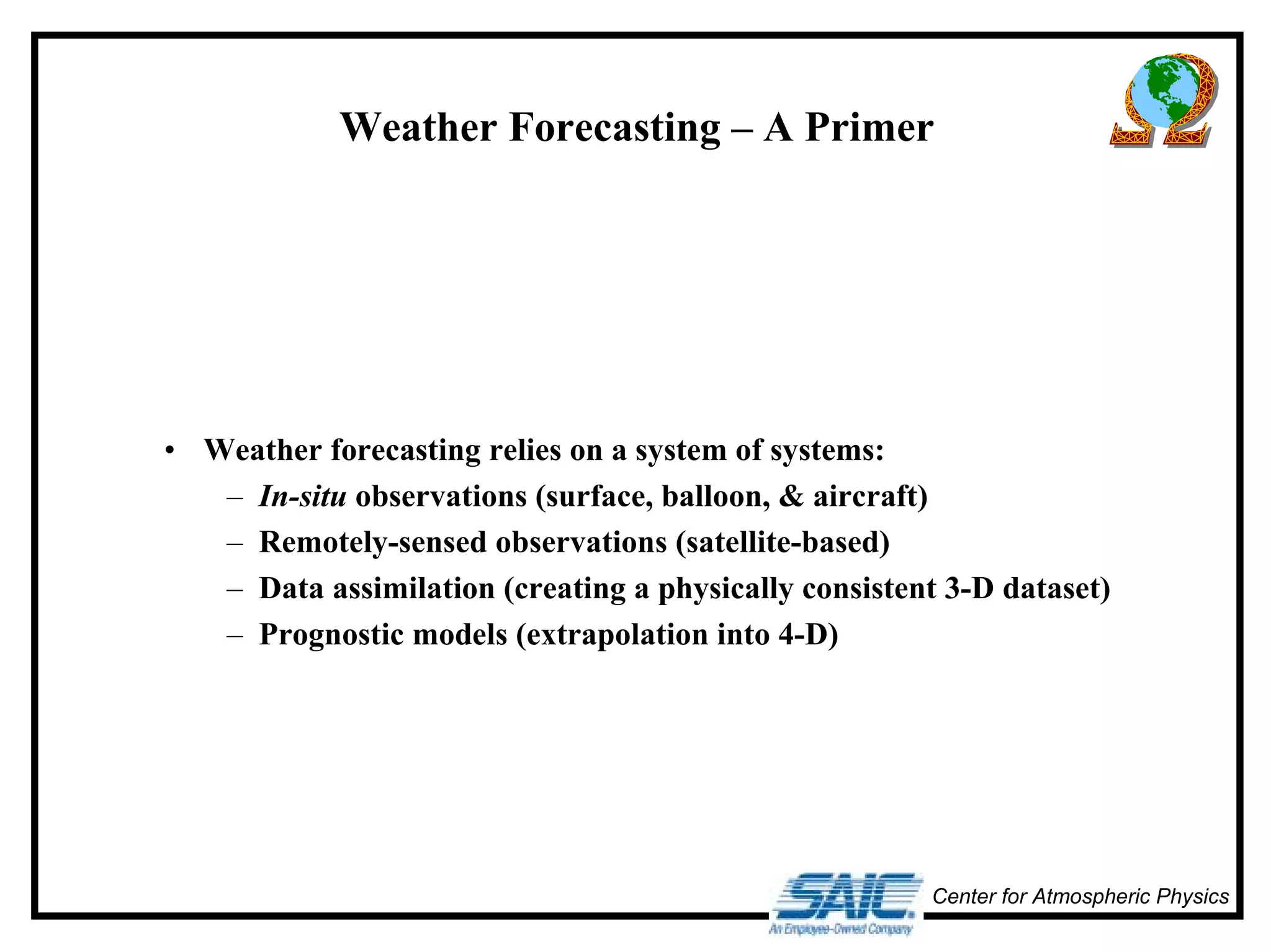 Weather Forecasting – A Primer 
Center for Atmospheric Physics 
• Weather forecasting relies on a system of systems: 
– In-situ observations (surface, balloon, & aircraft) 
– Remotely-sensed observations (satellite-based) 
– Data assimilation (creating a physically consistent 3-D dataset) 
– Prognostic models (extrapolation into 4-D) 
 