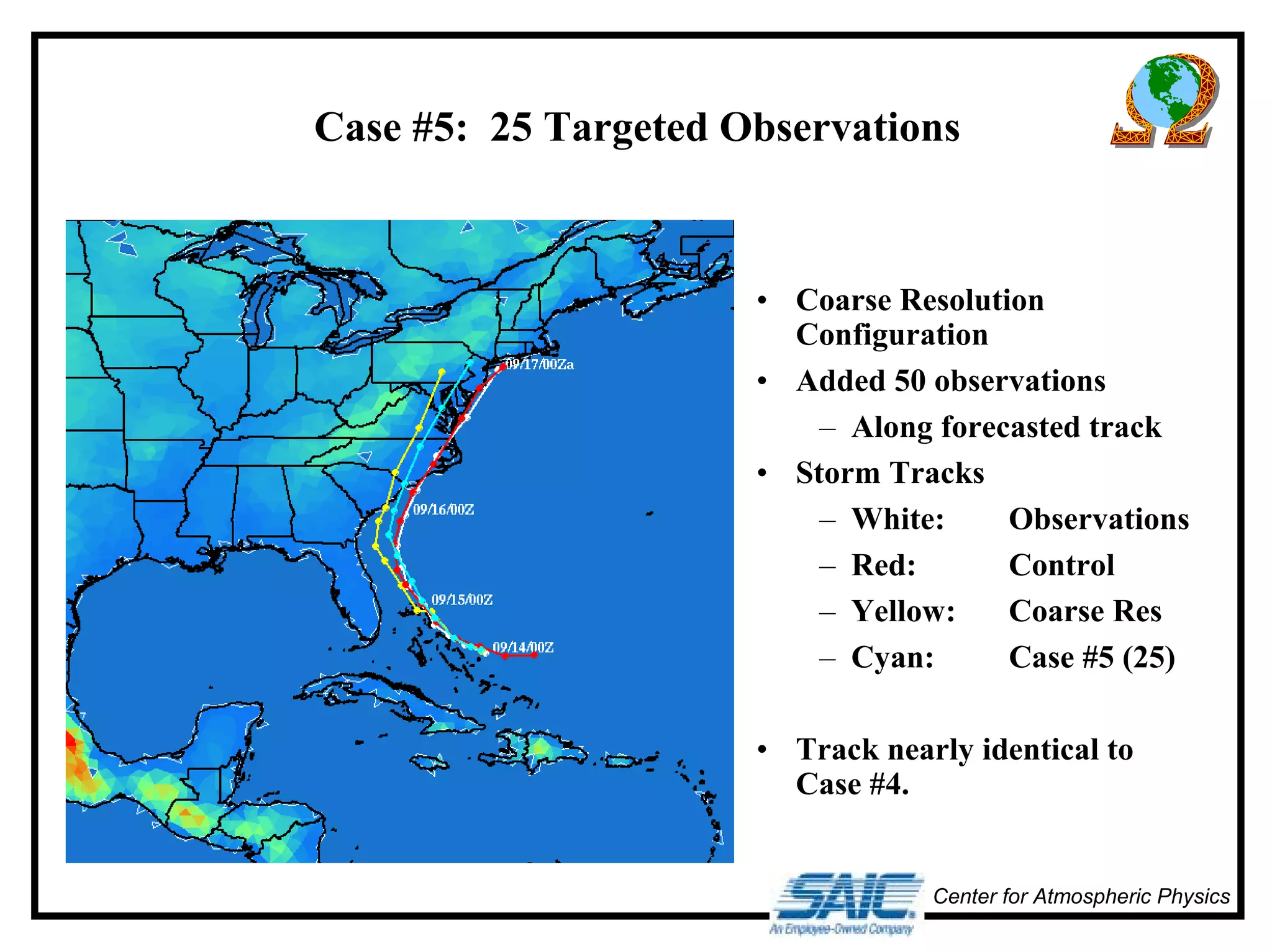 Case #5: 25 Targeted Observations 
• Coarse Resolution 
Configuration 
• Added 50 observations 
– Along forecasted track 
• Storm Tracks 
– White: Observations 
– Red: Control 
– Yellow: Coarse Res 
– Cyan: Case #5 (25) 
• Track nearly identical to 
Case #4. 
Center for Atmospheric Physics 
 