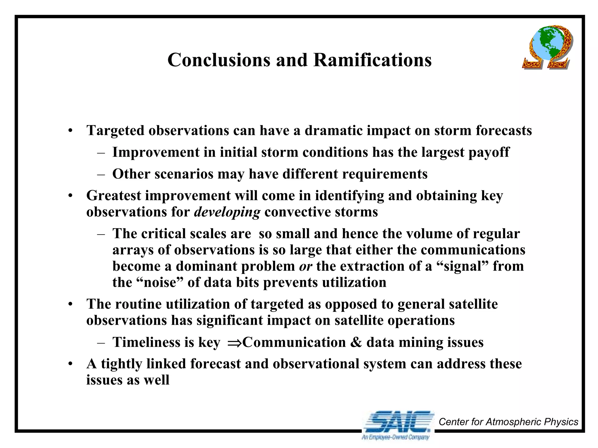 Center for Atmospheric Physics 
Conclusions and Ramifications 
• Targeted observations can have a dramatic impact on storm forecasts 
– Improvement in initial storm conditions has the largest payoff 
– Other scenarios may have different requirements 
• Greatest improvement will come in identifying and obtaining key 
observations for developing convective storms 
– The critical scales are so small and hence the volume of regular 
arrays of observations is so large that either the communications 
become a dominant problem or the extraction of a “signal” from 
the “noise” of data bits prevents utilization 
• The routine utilization of targeted as opposed to general satellite 
observations has significant impact on satellite operations 
– Timeliness is key ⇒Communication & data mining issues 
• A tightly linked forecast and observational system can address these 
issues as well 
