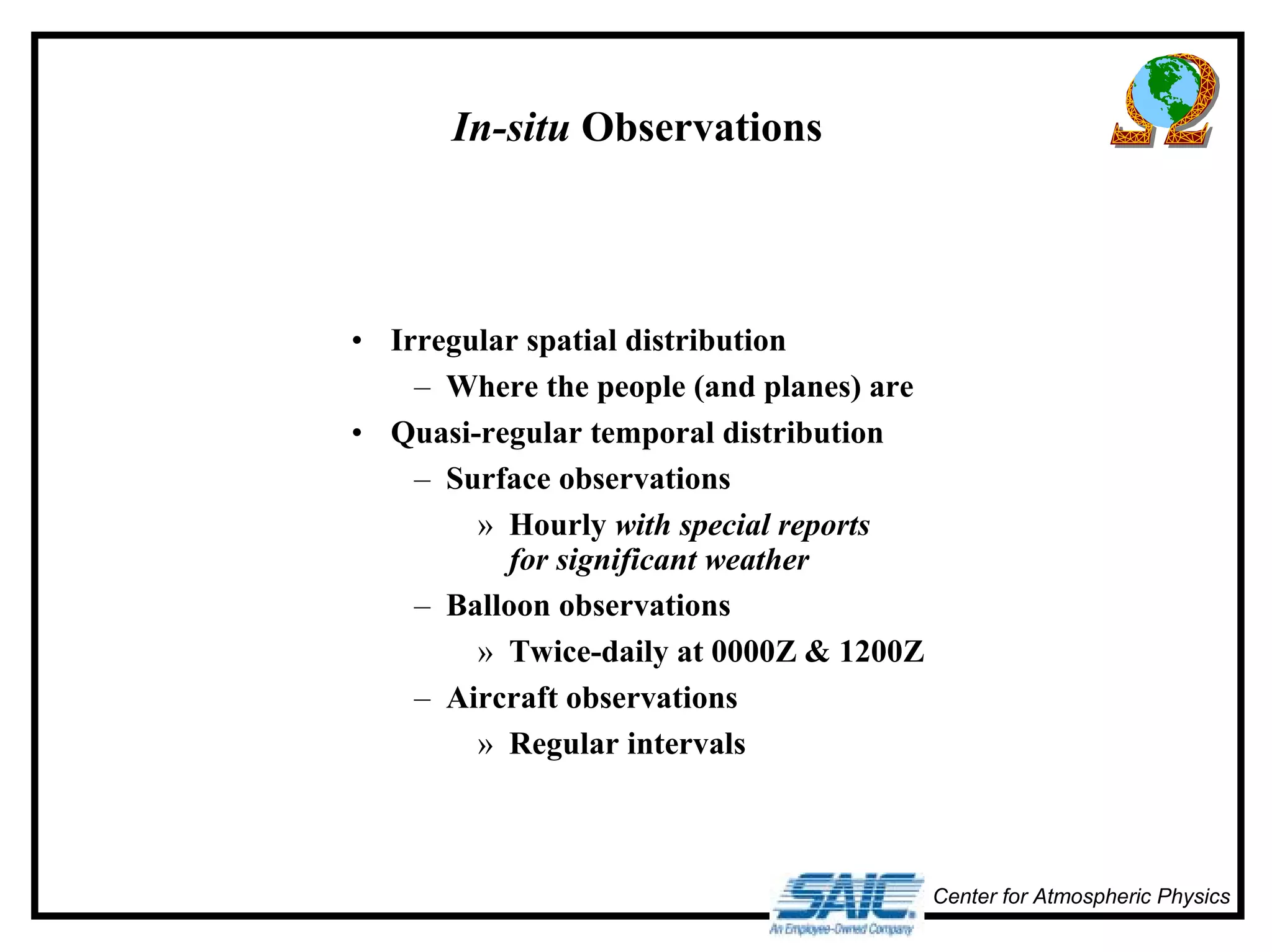Center for Atmospheric Physics 
In-situ Observations 
• Irregular spatial distribution 
– Where the people (and planes) are 
• Quasi-regular temporal distribution 
– Surface observations 
» Hourly with special reports 
for significant weather 
– Balloon observations 
» Twice-daily at 0000Z & 1200Z 
– Aircraft observations 
» Regular intervals 
 